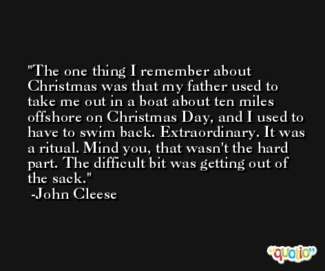The one thing I remember about Christmas was that my father used to take me out in a boat about ten miles offshore on Christmas Day, and I used to have to swim back. Extraordinary. It was a ritual. Mind you, that wasn't the hard part. The difficult bit was getting out of the sack. -John Cleese