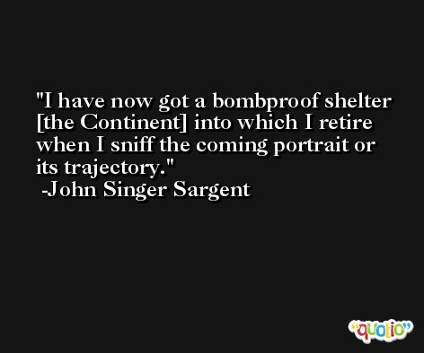 I have now got a bombproof shelter [the Continent] into which I retire when I sniff the coming portrait or its trajectory. -John Singer Sargent