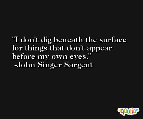 I don't dig beneath the surface for things that don't appear before my own eyes. -John Singer Sargent