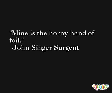 Mine is the horny hand of toil. -John Singer Sargent