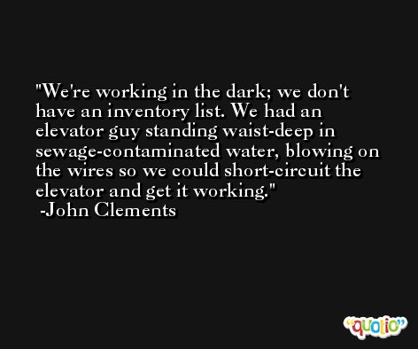 We're working in the dark; we don't have an inventory list. We had an elevator guy standing waist-deep in sewage-contaminated water, blowing on the wires so we could short-circuit the elevator and get it working. -John Clements