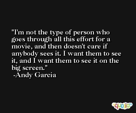 I'm not the type of person who goes through all this effort for a movie, and then doesn't care if anybody sees it. I want them to see it, and I want them to see it on the big screen. -Andy Garcia