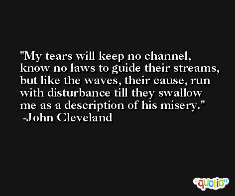 My tears will keep no channel, know no laws to guide their streams, but like the waves, their cause, run with disturbance till they swallow me as a description of his misery. -John Cleveland