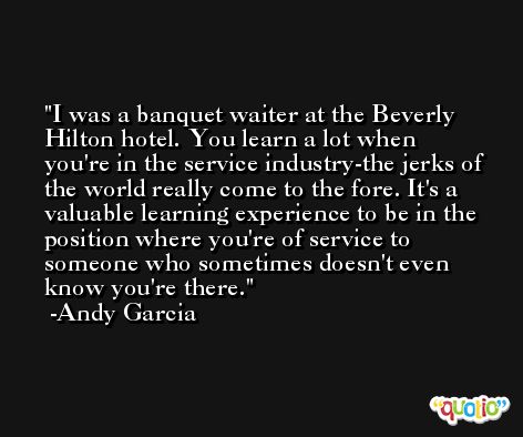 I was a banquet waiter at the Beverly Hilton hotel. You learn a lot when you're in the service industry-the jerks of the world really come to the fore. It's a valuable learning experience to be in the position where you're of service to someone who sometimes doesn't even know you're there. -Andy Garcia