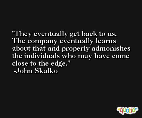 They eventually get back to us. The company eventually learns about that and properly admonishes the individuals who may have come close to the edge. -John Skalko