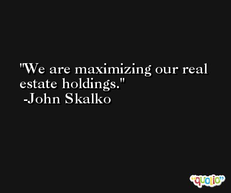 We are maximizing our real estate holdings. -John Skalko
