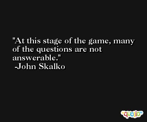 At this stage of the game, many of the questions are not answerable. -John Skalko