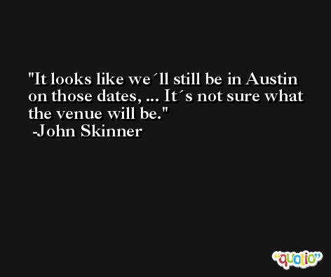 It looks like we´ll still be in Austin on those dates, ... It´s not sure what the venue will be. -John Skinner