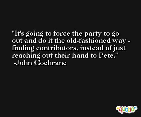 It's going to force the party to go out and do it the old-fashioned way - finding contributors, instead of just reaching out their hand to Pete. -John Cochrane