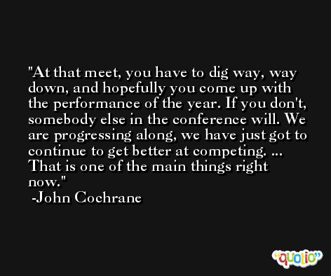 At that meet, you have to dig way, way down, and hopefully you come up with the performance of the year. If you don't, somebody else in the conference will. We are progressing along, we have just got to continue to get better at competing. ... That is one of the main things right now. -John Cochrane