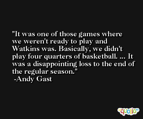 It was one of those games where we weren't ready to play and Watkins was. Basically, we didn't play four quarters of basketball. ... It was a disappointing loss to the end of the regular season. -Andy Gast