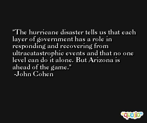 The hurricane disaster tells us that each layer of government has a role in responding and recovering from ultracatastrophic events and that no one level can do it alone. But Arizona is ahead of the game. -John Cohen