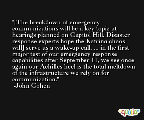 [The breakdown of emergency communications will be a key topic at hearings planned on Capitol Hill. Disaster response experts hope the Katrina chaos will] serve as a wake-up call, ... in the first major test of our emergency response capabilities after September 11, we see once again our Achilles heel is the total meltdown of the infrastructure we rely on for communication. -John Cohen