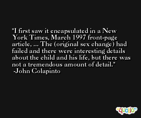 I first saw it encapsulated in a New York Times, March 1997 front-page article, ... The (original sex change) had failed and there were interesting details about the child and his life, but there was not a tremendous amount of detail. -John Colapinto