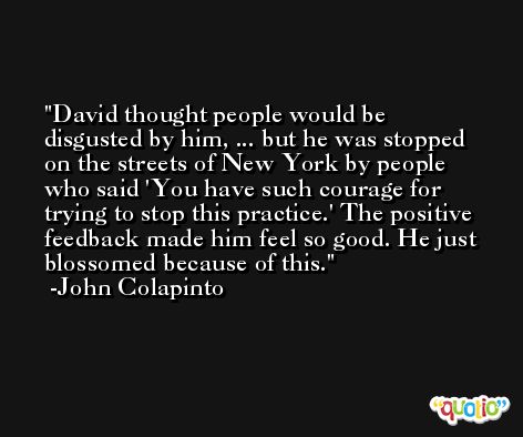David thought people would be disgusted by him, ... but he was stopped on the streets of New York by people who said 'You have such courage for trying to stop this practice.' The positive feedback made him feel so good. He just blossomed because of this. -John Colapinto