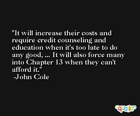It will increase their costs and require credit counseling and education when it's too late to do any good, ... It will also force many into Chapter 13 when they can't afford it. -John Cole