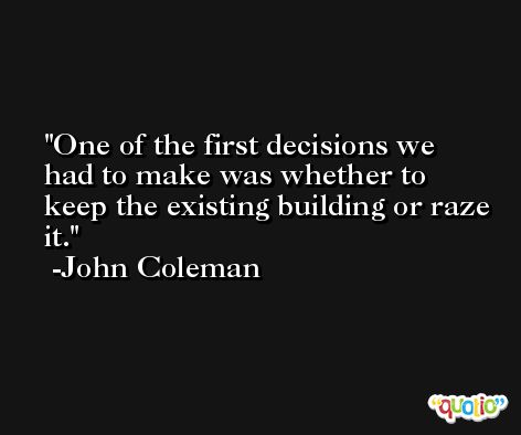 One of the first decisions we had to make was whether to keep the existing building or raze it. -John Coleman