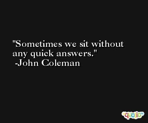 Sometimes we sit without any quick answers. -John Coleman
