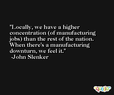 Locally, we have a higher concentration (of manufacturing jobs) than the rest of the nation. When there's a manufacturing downturn, we feel it. -John Slenker