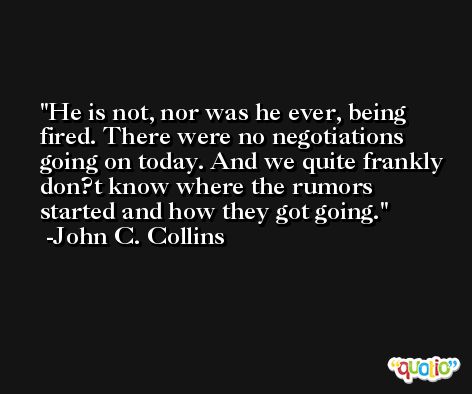 He is not, nor was he ever, being fired. There were no negotiations going on today. And we quite frankly don?t know where the rumors started and how they got going. -John C. Collins