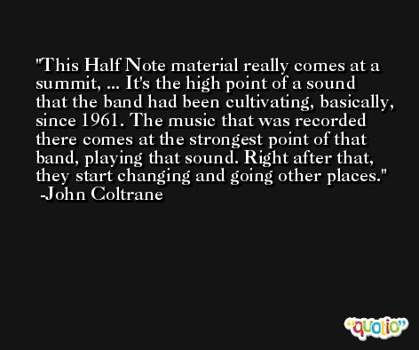 This Half Note material really comes at a summit, ... It's the high point of a sound that the band had been cultivating, basically, since 1961. The music that was recorded there comes at the strongest point of that band, playing that sound. Right after that, they start changing and going other places. -John Coltrane