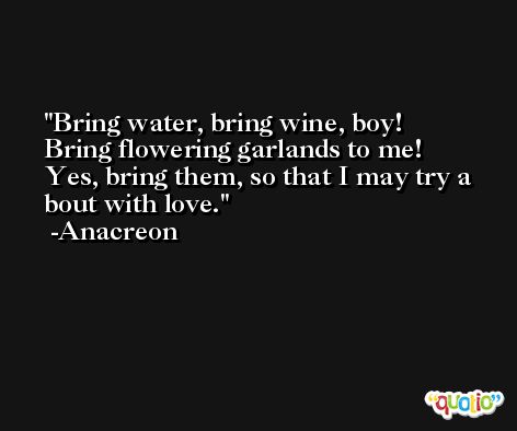 Bring water, bring wine, boy!  Bring flowering garlands to me!  Yes, bring them, so that I may try a bout with love. -Anacreon