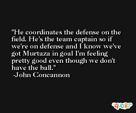 He coordinates the defense on the field. He's the team captain so if we're on defense and I know we've got Murtaza in goal I'm feeling pretty good even though we don't have the ball. -John Concannon