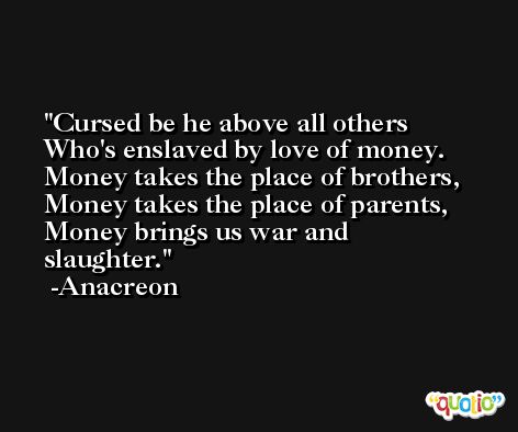 Cursed be he above all others Who's enslaved by love of money. Money takes the place of brothers, Money takes the place of parents, Money brings us war and slaughter. -Anacreon