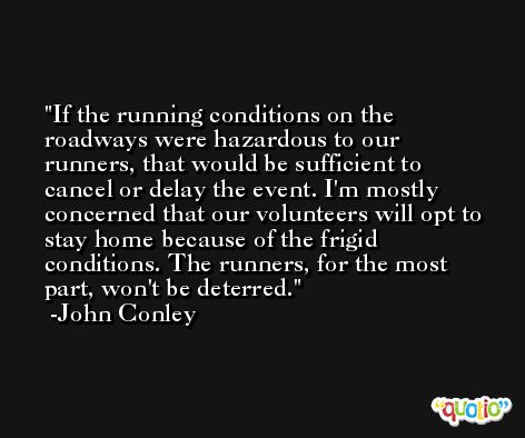 If the running conditions on the roadways were hazardous to our runners, that would be sufficient to cancel or delay the event. I'm mostly concerned that our volunteers will opt to stay home because of the frigid conditions. The runners, for the most part, won't be deterred. -John Conley