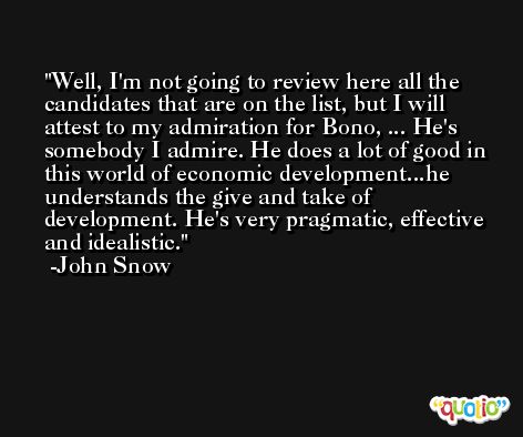 Well, I'm not going to review here all the candidates that are on the list, but I will attest to my admiration for Bono, ... He's somebody I admire. He does a lot of good in this world of economic development...he understands the give and take of development. He's very pragmatic, effective and idealistic. -John Snow