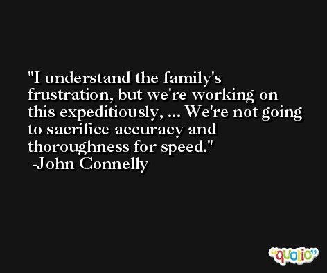 I understand the family's frustration, but we're working on this expeditiously, ... We're not going to sacrifice accuracy and thoroughness for speed. -John Connelly