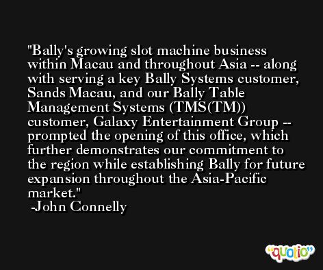 Bally's growing slot machine business within Macau and throughout Asia -- along with serving a key Bally Systems customer, Sands Macau, and our Bally Table Management Systems (TMS(TM)) customer, Galaxy Entertainment Group -- prompted the opening of this office, which further demonstrates our commitment to the region while establishing Bally for future expansion throughout the Asia-Pacific market. -John Connelly