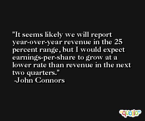 It seems likely we will report year-over-year revenue in the 25 percent range, but I would expect earnings-per-share to grow at a lower rate than revenue in the next two quarters. -John Connors