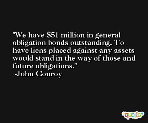 We have $51 million in general obligation bonds outstanding. To have liens placed against any assets would stand in the way of those and future obligations. -John Conroy