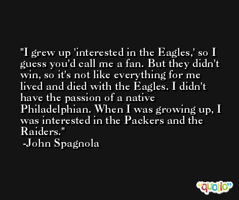 I grew up 'interested in the Eagles,' so I guess you'd call me a fan. But they didn't win, so it's not like everything for me lived and died with the Eagles. I didn't have the passion of a native Philadelphian. When I was growing up, I was interested in the Packers and the Raiders. -John Spagnola