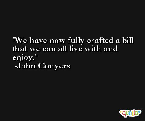 We have now fully crafted a bill that we can all live with and enjoy. -John Conyers
