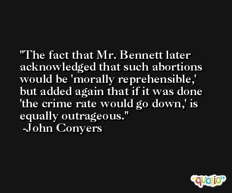 The fact that Mr. Bennett later acknowledged that such abortions would be 'morally reprehensible,' but added again that if it was done 'the crime rate would go down,' is equally outrageous. -John Conyers
