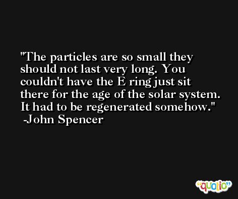 The particles are so small they should not last very long. You couldn't have the E ring just sit there for the age of the solar system. It had to be regenerated somehow. -John Spencer