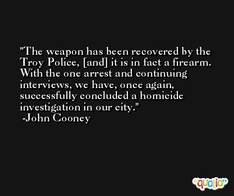 The weapon has been recovered by the Troy Police, [and] it is in fact a firearm. With the one arrest and continuing interviews, we have, once again, successfully concluded a homicide investigation in our city. -John Cooney