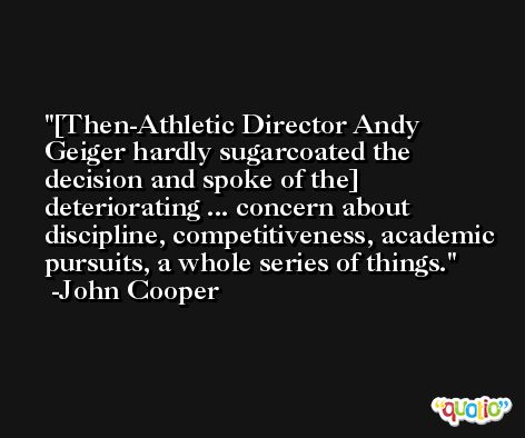[Then-Athletic Director Andy Geiger hardly sugarcoated the decision and spoke of the] deteriorating ... concern about discipline, competitiveness, academic pursuits, a whole series of things. -John Cooper