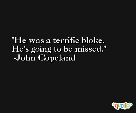 He was a terrific bloke. He's going to be missed. -John Copeland