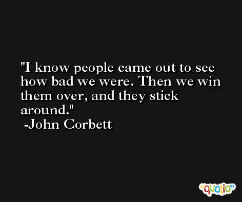 I know people came out to see how bad we were. Then we win them over, and they stick around. -John Corbett