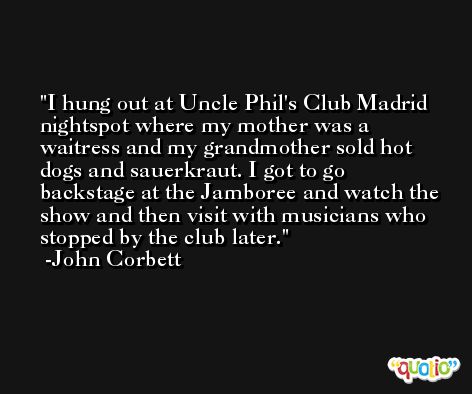 I hung out at Uncle Phil's Club Madrid nightspot where my mother was a waitress and my grandmother sold hot dogs and sauerkraut. I got to go backstage at the Jamboree and watch the show and then visit with musicians who stopped by the club later. -John Corbett
