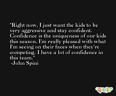 Right now, I just want the kids to be very aggressive and stay confident. Confidence is the uniqueness of our kids this season. I'm really pleased with what I'm seeing on their faces when they're competing. I have a lot of confidence in this team. -John Spini