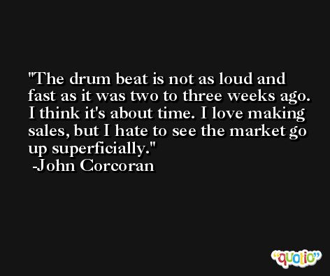 The drum beat is not as loud and fast as it was two to three weeks ago. I think it's about time. I love making sales, but I hate to see the market go up superficially. -John Corcoran