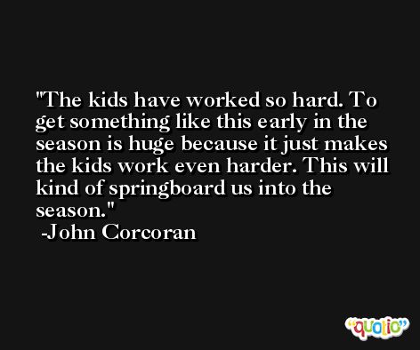 The kids have worked so hard. To get something like this early in the season is huge because it just makes the kids work even harder. This will kind of springboard us into the season. -John Corcoran