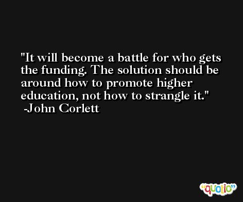 It will become a battle for who gets the funding. The solution should be around how to promote higher education, not how to strangle it. -John Corlett