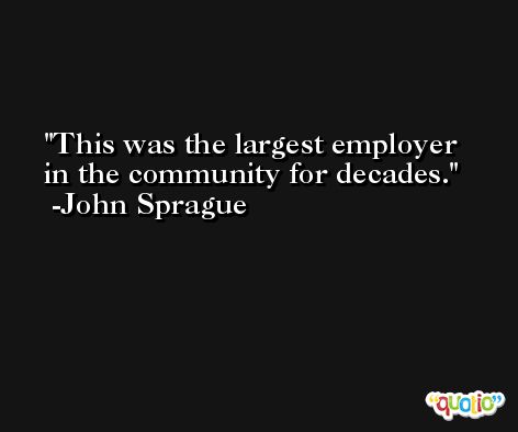 This was the largest employer in the community for decades. -John Sprague
