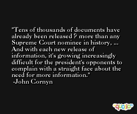 Tens of thousands of documents have already been released ? more than any Supreme Court nominee in history, ... And with each new release of information, it's growing increasingly difficult for the president's opponents to complain with a straight face about the need for more information. -John Cornyn