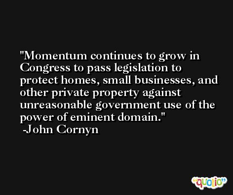 Momentum continues to grow in Congress to pass legislation to protect homes, small businesses, and other private property against unreasonable government use of the power of eminent domain. -John Cornyn
